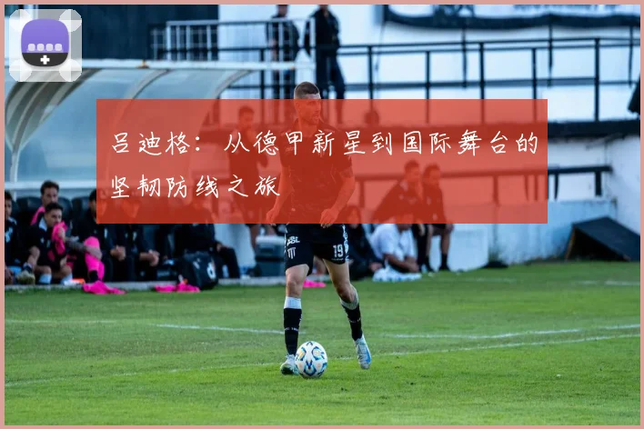 吕迪格：从德甲新星到国际舞台的坚韧防线之旅