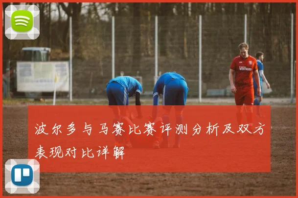 波尔多与马赛比赛评测分析及双方表现对比详解
