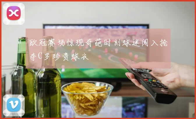 欧冠赛场惊现奇葩时刻球迷闯入抢夺C罗珍贵球衣