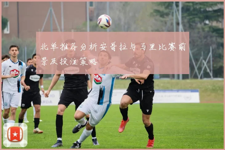 北单推荐分析安哥拉与马里比赛前景及投注策略