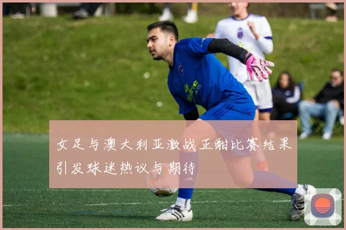 女足与澳大利亚激战正酣比赛结果引发球迷热议与期待