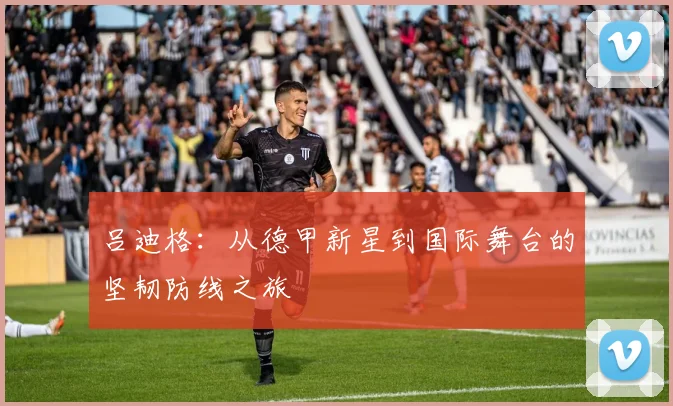 吕迪格：从德甲新星到国际舞台的坚韧防线之旅