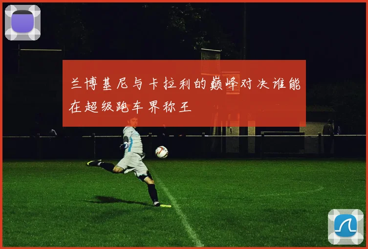 兰博基尼与卡拉利的巅峰对决谁能在超级跑车界称王