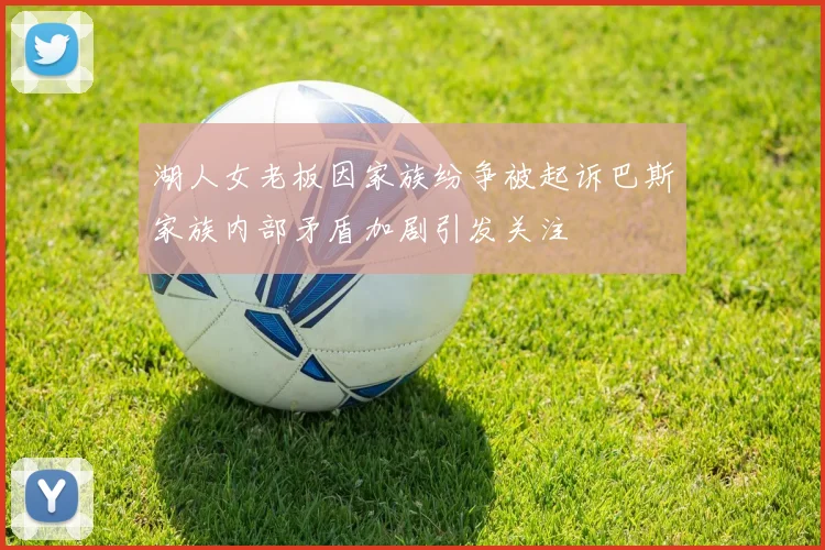 湖人女老板因家族纷争被起诉巴斯家族内部矛盾加剧引发关注