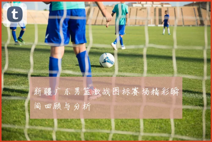 新疆广东男篮激战图标赛场精彩瞬间回顾与分析